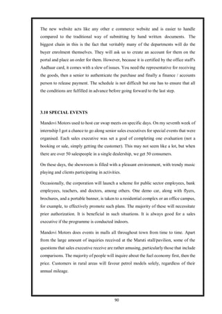 90
The new website acts like any other e commerce website and is easier to handle
compared to the traditional way of submitting by hand written documents. The
biggest chain in this is the fact that veritably many of the departments will do the
buyer enrolment themselves. They will ask us to create an account for them on the
portal and place an order for them. However, because it is certified by the office staff's
Aadhaar card, it comes with a slew of issues. You need the representative for receiving
the goods, then a senior to authenticate the purchase and finally a finance / accounts
person to release payment. The schedule is not difficult but one has to ensure that all
the conditions are fulfilled in advance before going forward to the last step.
3.10 SPECIAL EVENTS
Mandovi Motors used to host car swap meets on specific days. On my seventh week of
internship I got a chance to go along senior sales executives for special events that were
organised. Each sales executive was set a goal of completing one evaluation (not a
booking or sale, simply getting the customer). This may not seem like a lot, but when
there are over 50 salespeople in a single dealership, we get 50 consumers.
On these days, the showroom is filled with a pleasant environment, with trendy music
playing and clients participating in activities.
Occasionally, the corporation will launch a scheme for public sector employees, bank
employees, teachers, and doctors, among others. One demo car, along with flyers,
brochures, and a portable banner, is taken to a residential complex or an office campus,
for example, to effectively promote such plans. The majority of these will necessitate
prior authorization. It is beneficial in such situations. It is always good for a sales
executive if the programme is conducted indoors.
Mandovi Motors does events in malls all throughout town from time to time. Apart
from the large amount of inquiries received at the Maruti stall/pavilion, some of the
questions that sales executive receive are rather amusing, particularly those that include
comparisons. The majority of people will inquire about the fuel economy first, then the
price. Customers in rural areas will favour petrol models solely, regardless of their
annual mileage.
 