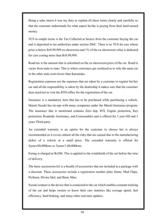 92
Being a sales intern it was my duty to explain all these terms clearly and carefully so
that the customer understands for what aspect he/she is paying from their hard-earned
money.
TCS in simple terms is the Tax Collected at Source from the customer buying the car
and is deposited to tax authorities under section 206C. There is no TCS for cars whose
price is below Rs9,99,999 ex-showroom and 1% of the ex-showroom value is deducted
for cars costing more than Rs9,99,999.
Road tax is the amount that is calculated on the ex-showroom price of the car. Road tx
varies from state to state. This is where customers get confused as to why the same car
in the other state costs lower than Karnataka.
Registration expenses are the expenses that are taken by a customer to register his/her
car and all the responsibility is taken by the dealership it makes sure that the customer
does need not to visit the RTO office for the registration of the car.
Insurance is a mandatory item that has to be purchased while purchasing a vehicle.
Maruti Suzuki has tie-ups with many companies under the Maruti Insurance program.
The insurance that is mentioned contains Zero dep, RTI, Engine protection, Key
protection, Roadside Assistance, and Consumables and is offered for 1 year OD and 3
years Third party.
An extended warranty is an option for the customer to choose but is always
recommended as it covers almost all the risks that are caused due to the manufacturing
defect of a vehicle at a small price. The extended warranty is offered for
4years/80,000kms or 5years/1,00,000kms.
Fastag is charged at Rs500. This is applied to the windshield of the car before the time
of delivery.
The basic accessories kit is a bundle of accessories that are included in a package with
a discount. These accessories include a registration number plate frame, Mud Flaps,
Perfume, Divine Idol, and Basic Mats.
Suzuki connect is the device that is connected to the car which enables constant tracking
of the car and helps owners to know their cars statistics like average speed, fuel
efficiency, hard braking, and many other real-time updates.
 