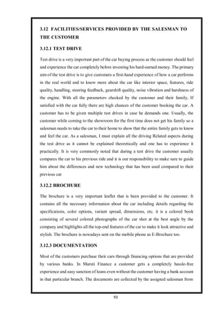 93
3.12 FACILITIES/SERVICES PROVIDED BY THE SALESMAN TO
THE CUSTOMER
3.12.1 TEST DRIVE
Test drive is a very important part of the car buying process as the customer should feel
and experience the car completely before investing his hard-earned money. The primary
aim of the test drive is to give customers a first-hand experience of how a car performs
in the real world and to know more about the car like interior space, features, ride
quality, handling, steering feedback, gearshift quality, noise vibration and harshness of
the engine. With all the parameters checked by the customer and their family, If
satisfied with the car fully there are high chances of the customer booking the car. A
customer has to be given multiple test drives in case he demands one. Usually, the
customer while coming to the showroom for the first time does not get his family so a
salesman needs to take the car to their home to show that the entire family gets to know
and feel the car. As a salesman, I must explain all the driving Related aspects during
the test drive as it cannot be explained theoretically and one has to experience it
practically. It is very commonly noted that during a test drive the customer usually
compares the car to his previous ride and it is our responsibility to make sure to guide
him about the differences and new technology that has been used compared to their
previous car
3.12.2 BROCHURE
The brochure is a very important leaflet that is been provided to the customer. It
contains all the necessary information about the car including details regarding the
specifications, color options, variant spread, dimensions, etc. it is a colored book
consisting of several colored photographs of the car shot at the best angle by the
company and highlights all the top-end features of the car to make it look attractive and
stylish. The brochure is nowadays sent on the mobile phone as E-Brochure too.
3.12.3 DOCUMENTATION
Most of the customers purchase their cars through financing options that are provided
by various banks. In Maruti Finance a customer gets a completely hassle-free
experience and easy sanction of loans even without the customer having a bank account
in that particular branch. The documents are collected by the assigned salesman from
 