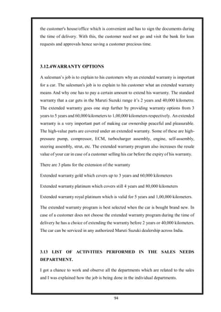 94
the customer's house/office which is convenient and has to sign the documents during
the time of delivery. With this, the customer need not go and visit the bank for loan
requests and approvals hence saving a customer precious time.
3.12.4WARRANTY OPTIONS
A salesman’s job is to explain to his customers why an extended warranty is important
for a car. The salesman's job is to explain to his customer what an extended warranty
means And why one has to pay a certain amount to extend his warranty. The standard
warranty that a car gets in the Maruti Suzuki range it’s 2 years and 40,000 kilometre.
The extended warranty goes one step further by providing warranty options from 3
years to 5 years and 60,000 kilometers to 1,00,000 kilometers respectively. An extended
warranty is a very important part of making car ownership peaceful and pleasurable.
The high-value parts are covered under an extended warranty. Some of these are high-
pressure pump, compressor, ECM, turbocharger assembly, engine, self-assembly,
steering assembly, strut, etc. The extended warranty program also increases the resale
value of your car in case of a customer selling his car before the expiry of his warranty.
There are 3 plans for the extension of the warranty
Extended warranty gold which covers up to 3 years and 60,000 kilometers
Extended warranty platinum which covers still 4 years and 80,000 kilometers
Extended warranty royal platinum which is valid for 5 years and 1,00,000 kilometers.
The extended warranty program is best selected when the car is bought brand new. In
case of a customer does not choose the extended warranty program during the time of
delivery he has a choice of extending the warranty before 2 years or 40,000 kilometers.
The car can be serviced in any authorized Maruti Suzuki dealership across India.
3.13 LIST OF ACTIVITIES PERFORMED IN THE SALES NEEDS
DEPARTMENT.
I got a chance to work and observe all the departments which are related to the sales
and I was explained how the job is being done in the individual departments.
 