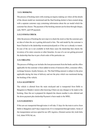 95
3.13.1 BOOKING
The process of booking starts with creating an inquiry-making car where all the details
of the chosen model are mentioned and the final booking docket is been created along
with a separate customer copy containing information about the car model which the
customer has chosen. The payment of the booking amount can be done through cheque,
cash, NEFT, and UPI payment.
3.13.2 STOCK CHECK
After the process of booking the next step is to check the stock so that the customer gets
an idea of when the car is getting delivered to him. The said model by the customer is
been Checked in the dealership inventory(stockyard) or if the car is already in transit.
In case of the car is not available in both these cases the dealership then checks the
inventory of its sister concerns or other branches. In case of a car not getting procured
the dealership then has to put a fresh order of the particular car.
3.13.3 BILLING
The process of billing a car includes the loan procurement from the banks and the offers
applicable for the customer is been added in terms of monsoon offers, consumer offers,
exchange bonuses, loyalty bonuses, etc. The final billing amount is subject to the price
applicable during the time of delivery and not the price which was mentioned during
the booking of the vehicle.
3.13.4 ALLOTMENT
The vehicle is allotted from the main stockyard and is transported from Delhi to
Bangalore to Mandovi motors after knowing if there are any changes to be made to the
booking. Once the car is prepared for dispatch the chassis number is also allotted and
the down payment plus dealership Payment is been made to the MSIL.
3.13.5 LOGISTICS
If the cars are transported through trains it will take 15 days for the train to arrive from
Delhi to Bangalore and 9 days respectively if it is transported through trailers. Some of
the transportation services opted for are APL logistics, Oriental carriers ltd, Joshi Infra
Ltd, Adani NYK ltd, etc.
 