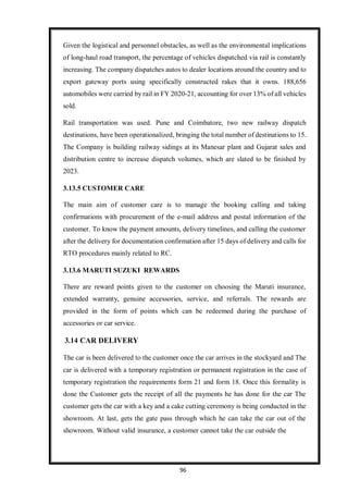 96
Given the logistical and personnel obstacles, as well as the environmental implications
of long-haul road transport, the percentage of vehicles dispatched via rail is constantly
increasing. The company dispatches autos to dealer locations around the country and to
export gateway ports using specifically constructed rakes that it owns. 188,656
automobiles were carried by rail in FY 2020-21, accounting for over 13% of all vehicles
sold.
Rail transportation was used. Pune and Coimbatore, two new railway dispatch
destinations, have been operationalized, bringing the total number of destinations to 15.
The Company is building railway sidings at its Manesar plant and Gujarat sales and
distribution centre to increase dispatch volumes, which are slated to be finished by
2023.
3.13.5 CUSTOMER CARE
The main aim of customer care is to manage the booking calling and taking
confirmations with procurement of the e-mail address and postal information of the
customer. To know the payment amounts, delivery timelines, and calling the customer
after the delivery for documentation confirmation after 15 days of delivery and calls for
RTO procedures mainly related to RC.
3.13.6 MARUTI SUZUKI REWARDS
There are reward points given to the customer on choosing the Maruti insurance,
extended warranty, genuine accessories, service, and referrals. The rewards are
provided in the form of points which can be redeemed during the purchase of
accessories or car service.
3.14 CAR DELIVERY
The car is been delivered to the customer once the car arrives in the stockyard and The
car is delivered with a temporary registration or permanent registration in the case of
temporary registration the requirements form 21 and form 18. Once this formality is
done the Customer gets the receipt of all the payments he has done for the car The
customer gets the car with a key and a cake cutting ceremony is being conducted in the
showroom. At last, gets the gate pass through which he can take the car out of the
showroom. Without valid insurance, a customer cannot take the car outside the
 