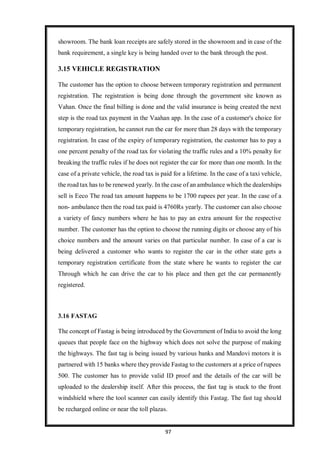 97
showroom. The bank loan receipts are safely stored in the showroom and in case of the
bank requirement, a single key is being handed over to the bank through the post.
3.15 VEHICLE REGISTRATION
The customer has the option to choose between temporary registration and permanent
registration. The registration is being done through the government site known as
Vahan. Once the final billing is done and the valid insurance is being created the next
step is the road tax payment in the Vaahan app. In the case of a customer's choice for
temporary registration, he cannot run the car for more than 28 days with the temporary
registration. In case of the expiry of temporary registration, the customer has to pay a
one percent penalty of the road tax for violating the traffic rules and a 10% penalty for
breaking the traffic rules if he does not register the car for more than one month. In the
case of a private vehicle, the road tax is paid for a lifetime. In the case of a taxi vehicle,
the road tax has to be renewed yearly. In the case of an ambulance which the dealerships
sell is Eeco The road tax amount happens to be 1700 rupees per year. In the case of a
non- ambulance then the road tax paid is 4760Rs yearly. The customer can also choose
a variety of fancy numbers where he has to pay an extra amount for the respective
number. The customer has the option to choose the running digits or choose any of his
choice numbers and the amount varies on that particular number. In case of a car is
being delivered a customer who wants to register the car in the other state gets a
temporary registration certificate from the state where he wants to register the car
Through which he can drive the car to his place and then get the car permanently
registered.
3.16 FASTAG
The concept of Fastag is being introduced by the Government of India to avoid the long
queues that people face on the highway which does not solve the purpose of making
the highways. The fast tag is being issued by various banks and Mandovi motors it is
partnered with 15 banks where they provide Fastag to the customers at a price of rupees
500. The customer has to provide valid ID proof and the details of the car will be
uploaded to the dealership itself. After this process, the fast tag is stuck to the front
windshield where the tool scanner can easily identify this Fastag. The fast tag should
be recharged online or near the toll plazas.
 