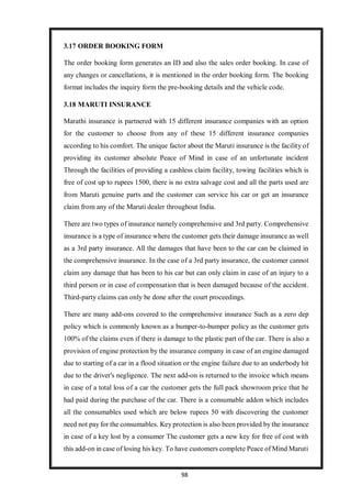 98
3.17 ORDER BOOKING FORM
The order booking form generates an ID and also the sales order booking. In case of
any changes or cancellations, it is mentioned in the order booking form. The booking
format includes the inquiry form the pre-booking details and the vehicle code.
3.18 MARUTI INSURANCE
Marathi insurance is partnered with 15 different insurance companies with an option
for the customer to choose from any of these 15 different insurance companies
according to his comfort. The unique factor about the Maruti insurance is the facility of
providing its customer absolute Peace of Mind in case of an unfortunate incident
Through the facilities of providing a cashless claim facility, towing facilities which is
free of cost up to rupees 1500, there is no extra salvage cost and all the parts used are
from Maruti genuine parts and the customer can service his car or get an insurance
claim from any of the Maruti dealer throughout India.
There are two types of insurance namely comprehensive and 3rd party. Comprehensive
insurance is a type of insurance where the customer gets their damage insurance as well
as a 3rd party insurance. All the damages that have been to the car can be claimed in
the comprehensive insurance. In the case of a 3rd party insurance, the customer cannot
claim any damage that has been to his car but can only claim in case of an injury to a
third person or in case of compensation that is been damaged because of the accident.
Third-party claims can only be done after the court proceedings.
There are many add-ons covered to the comprehensive insurance Such as a zero dep
policy which is commonly known as a bumper-to-bumper policy as the customer gets
100% of the claims even if there is damage to the plastic part of the car. There is also a
provision of engine protection by the insurance company in case of an engine damaged
due to starting of a car in a flood situation or the engine failure due to an underbody hit
due to the driver's negligence. The next add-on is returned to the invoice which means
in case of a total loss of a car the customer gets the full pack showroom price that he
had paid during the purchase of the car. There is a consumable addon which includes
all the consumables used which are below rupees 50 with discovering the customer
need not pay for the consumables. Key protection is also been provided by the insurance
in case of a key lost by a consumer The customer gets a new key for free of cost with
this add-on in case of losing his key. To have customers complete Peace of Mind Maruti
 