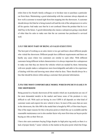 100
refers him to his friend's family colleague or to his/dear ones to purchase a particular
car from them. Maintaining a good relationship with the customer always depends on
how well a customer is treated right from him stepping into the showroom. A customer
should always feel that he is being treated well and the role of the salesperson is to solve
all his queries And make sure that he is not confused About the product that he is or
shall buy in the future. A good relationship also means a salesperson going a step ahead
of other than his sales to make sure that the car customer has purchased is serviced
well.
3.19.3 THE BEST PART OF BEING AN SALES EXECUTIVE
The best part of working as an sales intern is two get and know about different people
who visited the showroom. Different people have different requirements and there are
hardly any cases where two customers are similar to each other. With different
customers being different in their characteristics it is always important for a salesperson
to make sure that they are shown the vehicles which are needed by them. Interacting
with new people makes a salesperson more knowledgeable and adds to his experience
of dealing with him and knowing more about what he does. There should always be a
line that should be drawn while asking a customer their personal information.
3.19.4 THE MOST COMFORTABLE MODEL WHICH ONE BUYS EASILY IN
THE SHOWROOM
Being posted in a Suzuki showroom all the models which are in production are one of
the most demanded models in the market and hence none of the products is very
difficult to sell. With each car having its own USPS it all depends on what kind of
customer wants and expects his new vehicle to have. In most of the cases that are seen
in the showroom, the Alto 800 is the model that is bought by 90% of first-time buyers.
One of the major reasons for this is the price point at which this car is available and the
reasonable maintenance cost is also another factor why most first-time car buyers prefer
buying an Alto as their first car.
I have also seen customers buying Ertiga despite its high price tag easily as there is a
lack of proper family 7 seater vehicles in the market at the price point which the Ertiga
 