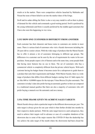 101
retails at in the market. There were competition vehicles launched by Mahindra and
Nissan but none of them failed to eat into the market share of the Ertiga.
Swift and its sedan sibling the Dzire is also a very easy model to sell as there is plenty
of demand for this vehicle and commands a good waiting period. Swift is preferred by
the young millennials and Dzire is usually preferred by the middle-aged customers but
I have also seen this happening in vice versa.
3.19.5 HOW ONE CUSTOMER IS DIFFERENT FROM ANOTHER
Each customer has their character and hence notes to customers are similar in most
cases. There is various kind of customers who visit a Suzuki showroom including the
20-year-old to a senior citizen. With the wide range of products that the Maruti Suzuki
has to offer it attracts a lot of customers belonging to different age groups. The
differences in a customer can be seen by the set of requirements he wants in his new
purchase. Some people expect a lot of features and at the same time, some people think
that having more features has no use to them. The set of customers who buy a
commercial vehicle is completely different from the private vehicle buyers. With each
customer having his budget frame it becomes easier for a salesperson to guide them to
a product that suits their requirements and budget. With Maruti Suzuki, there is a wide
range of products that differs from different budgets starting from 4.5 lakh rupees for
an Alto 800 to 14,80000 rupees for the top-spec Vitara Brezza Zxi plus automatic. The
customers in today’s date also prefer having an automatic gearbox in their car compared
to a traditional manual gearbox But there are also a majority of customers who still
prefer buying a manual over the automatic and save money.
3.19.6 TIME FRAME GIVEN TO ACHIEVE SALES TARGETS
Maruti Suzuki always alerts a particular target to the different showrooms per year. The
sales target is always given for one year which is then further divided into months by
their respective dealer partners. With the sales target known to each salesperson, they
need to achieve their targets well in advance or case of a complete shutdown of the
showroom due to some of the major reasons like COVID-19 then the dealership has
two achieve the sales target of the month where the showrooms had been closed the
 