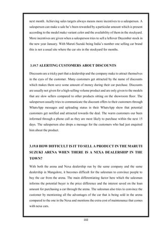 102
next month. Achieving sales targets always means more incentives to a salesperson. A
salesperson can make a sale he’s been rewarded by a particular amount which is present
according to the model make variant color and the availability of them in the stockyard.
More incentives are given when a salesperson tries to sell a leftover December stock in
the new year January. With Maruti Suzuki being India’s number one selling car brand
this is not a usual site where the car sits in the stockyard for months.
3.19.7 ALERTING CUSTOMERS ABOUT DISCOUNTS
Discounts are a tricky part that a dealership and the company make to attract themselves
in the eyes of the customer. Many customers get attracted by the name of discounts
which makes them save some amount of money during their car purchase. Discounts
are usually not given for a high-selling volume product and are only given to the models
that are slow sellers compared to other products sitting on the showroom floor. The
salesperson usually tries to communicate the discount offers to their customers through
WhatsApp messages and uploading status in their WhatsApp show that potential
customers get notified and attracted towards the deal. The warm customers our been
informed through a phone call as they are most likely to purchase within the next 15
days. The salesperson also drops a message for the customers who had just enquired
him about the product.
3.19.8 HOW DIFFICULT IS IT TO SELL A PRODUCT IN THE MARUTI
SUZUKI ARENA WHEN THERE IS A NEXA DEALERSHIP IN THE
TOWN?
With both the arena and Nexa dealership run by the same company and the same
dealership in Mangalore, it becomes difficult for the salesman to convince people to
buy the car from the arena. The main differentiating factor here which the salesman
informs the potential buyer is the price difference and the interest saved on the loan
amount for purchasing a car through the arena. The salesman also tries to convince the
customer by mentioning all the advantages of the car that is being sold in the arena
compared to the one in the Nexa and mentions the extra cost of maintenance that comes
with nexa cars.
 