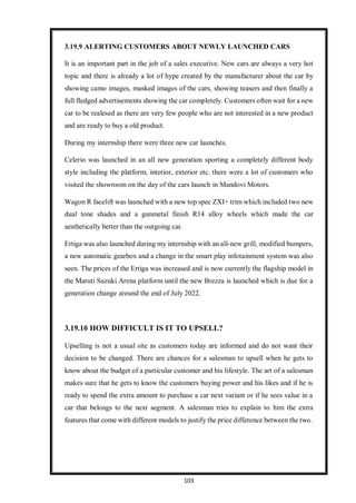 103
3.19.9 ALERTING CUSTOMERS ABOUT NEWLY LAUNCHED CARS
It is an important part in the job of a sales executive. New cars are always a very hot
topic and there is already a lot of hype created by the manufacturer about the car by
showing camo images, masked images of the cars, showing teasers and then finally a
full fledged advertisements showing the car completely. Customers often wait for a new
car to be realesed as there are very few people who are not interested in a new product
and are ready to buy a old product.
During my internship there were three new car launches.
Celerio was launched in an all new generation sporting a completely different body
style including the platform, interior, exterior etc. there were a lot of customers who
visited the showroom on the day of the cars launch in Mandovi Motors.
Wagon R facelift was launched with a new top spec ZXI+ trim which included two new
dual tone shades and a gunmetal finish R14 alloy wheels which made the car
aesthetically better than the outgoing car.
Ertiga was also launched during my internship with an all-new grill, modified bumpers,
a new automatic gearbox and a change in the smart play infotainment system was also
seen. The prices of the Ertiga was increased and is now currently the flagship model in
the Maruti Suzuki Arena platform until the new Brezza is launched which is due for a
generation change around the end of July 2022.
3.19.10 HOW DIFFICULT IS IT TO UPSELL?
Upselling is not a usual site as customers today are informed and do not want their
decision to be changed. There are chances for a salesman to upsell when he gets to
know about the budget of a particular customer and his lifestyle. The art of a salesman
makes sure that he gets to know the customers buying power and his likes and if he is
ready to spend the extra amount to purchase a car next variant or if he sees value in a
car that belongs to the next segment. A salesman tries to explain to him the extra
features that come with different models to justify the price difference between the two.
 