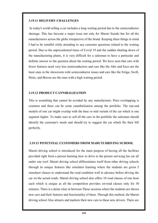 104
3.19.11 DELIVERY CHALLENGES
In today's world selling a car includes a long waiting period due to the semiconductor
shortage. This has become a major issue not only for Maruti Suzuki but for all the
manufacturers across the globe irrespective of the brand. Keeping these things in mind
I had to be mindful while attending to any customer questions related to the waiting
period. Due to the unprecedented times of Covid 19 and the sudden shutting down of
the manufacturing plants, it is very difficult for a salesman to have a particular and
definite answer to the question about the waiting period. We have seen that cars with
fewer features need very less semiconductors and cars like the Alto and Eeco are the
least ones in the showroom with semiconductor issues and cars like the Ertiga, Swift,
Dzire, and Brezza are the ones with a high waiting period.
3.19.12 PRODUCT CANNIBALIZATION
This is something that cannot be avoided by any manufacturer. Price overlapping is
common and there can be some cannibalization among the portfolio. The top-end
models of one car might overlap with the base or mid variant of the car which is one
segment higher. To make sure to sell all the cars in the portfolio the salesman should
identify the customer's needs and should try to suggest the car which fits their bill
perfectly.
3.19.13 POTENTIAL CUSTOMERS FROM MARUTI DRIVING SCHOOL
Maruti driving school is introduced for the main purpose of having all the facilities
provided right from a person learning how to drive to the person servicing his car all
under one roof. Maruti driving school differentiates itself from other driving schools
through its unique features like simulator learning where the students are given 5
simulator classes to understand the road condition well in advance before driving the
car on the actual roads. Maruti driving school also offers 10 road classes of one hour
each which is unique as all the competition provides on-road classes only for 30
minutes. There is a demo class in between These sessions where the students are shown
new cars and their features and functionality of them. Through this method, the Maruti
driving school Also attracts and markets their new cars to these new drivers. There are
 