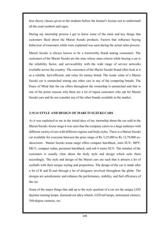 105
four theory classes given to the students before the learner's license test to understand
all the road symbols and signs.
During my internship process I got to know some of the main and key things that
customers liked about the Maruti Suzuki products. Factors that influence buying
behaviour of customers while were explained was seen during the actual sales process.
Maruti Suzuki is always known to be a trustworthy brand among consumers. The
customers of the Maruti Suzuki are the ones whose main criteria while buying a car is
the reliability factor, and serviceability with the wide range of service networks
available across the country. The customers of the Maruti Suzuki brand often look at it
as a reliable, fuel-efficient, and value for money brand. The resale value of a Maruti
Suzuki car is unmatched among any other cars in any of the competing brands. The
Peace of Mind that the car offers throughout the ownership is unmatched and that is
one of the prime reasons why there are a lot of repeat customers who opt for Maruti
Suzuki cars and do not consider any of the other brands available in the market.
3.19.14 STYLE AND DESIGN OF MARUTI SUZUKI CARS
As it was explained to me in the initial days of my internship about the car sold in the
Maruti Suzuki Arena range it was seen that the company caters to a large audience with
different varietyof cars with different engines and body styles. There is a Maruti Suzuki
car available for everyone between the price range of Rs 3,25,000 to Rs 12,79,000 ex-
showroom . Maruti Suzuki arena range offers compact hatchback, mini SUV, MPV,
MUV, compact sedan, premium hatchback, and sub 4 meter SUV. The mindset of the
customers is usually clear about the body style and design which suits them
accordingly. The style and design of the Maruti cars are such that it attracts a lot of
eyeballs with their unique styling and proposition. The design of the car is made after
a lot of R and D and through a lot of designers involved throughout the globe. The
designs are aerodynamic and enhance the performance, stability, and fuel efficiency of
the car.
Some of the major things that add up to the style quotient of a car are the unique LED
daytime running lamps, diamond-cut alloy wheels, LED tail lamps, instrument clusters,
360-degree cameras, etc.
 