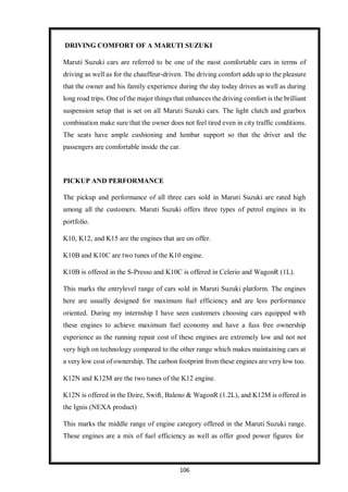 106
DRIVING COMFORT OF A MARUTI SUZUKI
Maruti Suzuki cars are referred to be one of the most comfortable cars in terms of
driving as well as for the chauffeur-driven. The driving comfort adds up to the pleasure
that the owner and his family experience during the day today drives as well as during
long road trips. One of the major things that enhances the driving comfort is the brilliant
suspension setup that is set on all Maruti Suzuki cars. The light clutch and gearbox
combination make sure that the owner does not feel tired even in city traffic conditions.
The seats have ample cushioning and lumbar support so that the driver and the
passengers are comfortable inside the car.
PICKUP AND PERFORMANCE
The pickup and performance of all three cars sold in Maruti Suzuki are rated high
among all the customers. Maruti Suzuki offers three types of petrol engines in its
portfolio.
K10, K12, and K15 are the engines that are on offer.
K10B and K10C are two tunes of the K10 engine.
K10B is offered in the S-Presso and K10C is offered in Celerio and WagonR (1L).
This marks the entrylevel range of cars sold in Maruti Suzuki platform. The engines
here are usually designed for maximum fuel efficiency and are less performance
oriented. During my internship I have seen customers choosing cars equipped with
these engines to achieve maximum fuel economy and have a fuss free ownership
experience as the running repair cost of these engines are extremely low and not not
very high on technology compared to the other range which makes maintaining cars at
a very low cost of ownership. The carbon footprint from these engines are very low too.
K12N and K12M are the two tunes of the K12 engine.
K12N is offered in the Dzire, Swift, Baleno & WagonR (1.2L), and K12M is offered in
the Ignis (NEXA product)
This marks the middle range of engine category offered in the Maruti Suzuki range.
These engines are a mix of fuel efficiency as well as offer good power figures for
 