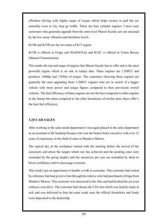 107
effortless driving with higher range of torque which helps owners to pull the car
smoothly even in city stop go traffic. These are four cylinder engines. I have seen
customers who generally upgrade from the entry level Maruti Suzuki cars are attracted
by the low noise vibration and harshness levels.
K15B and K15B are the two tunes of K15 engine
K15B is offered in Ertiga and XL6(NEXA) and K15C is offered in Vitara Brezza
(Manual Transmission).
This marks the top end range of engines that Maruti Suzuki has to offer and is the most
powerful engine which is on sale in todays date. Thses engines are 1,500CC and
produces 104bhp and 136Nm of torque. The customers choosing these engines are
generally the ones upgrading from 1,200CC engines who are in search of a bigger
vehicle with more power and torque figures compared to their previously owned
vehicles. The fuel efficiency of these engines are not the best compared to other engines
in the lineup but when compared to the other brandscars of similar price these offer’s
the best fuel efficiency.
3.20 CAR SALES
After working in the sales needs department I was again placed in the sales department
as an assistant to Mr Sandeep Poojary who was the Senior Sales executive with over 12
years of experience in the field of sales in Mandovi Motors.
The typical day at the workplace started with the meeting before the arrival of the
customers and about the targets which one has achieved and the pending ones were
reminded by the group leaders and the incentives per cars are reminded by them to
boost confidence and to encourage everyone.
This week I got an opportunity to handle a walk in customer. This customer had visited
by reference that had given to him through his relative who had purchased a Ertiga from
Mandovi Motors. This customer was interested in the Alto and had booked the car even
without a test drive. The customer had chosen the LXI trim which was luckily ready in
stck and was delivered to him the same week once the official formalities and funds
were deposited to the dealership.
 