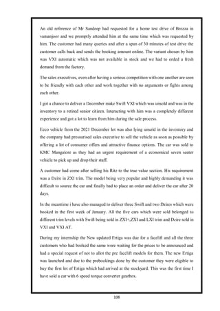 108
An old reference of Mr Sandeep had requested for a home test drive of Brezza in
vamanjoor and we promptly attended him at the same time which was requested by
him. The customer had many queries and after a span of 30 minutes of test drive the
customer calls back and sends the booking amount online. The variant chosen by him
was VXI automatic which was not available in stock and we had to orded a fresh
demand from the factory.
The sales executives, even after having a serious competition with one another are seen
to be friendly with each other and work together with no arguments or fights among
each other.
I got a chance to deliver a December make Swift VXI which was unsold and was in the
inventory to a retired senior citizen. Interacting with him was a completely different
experience and got a lot to learn from him during the sale process.
Eeco vehicle from the 2021 December lot was also lying unsold in the inventory and
the company had pressurised sales executive to sell the vehicle as soon as possible by
offering a lot of consumer offers and attractive finance options. The car was sold to
KMC Mangalore as they had an urgent requirement of a economical seven seater
vehicle to pick up and drop their staff.
A customer had come after selling his Ritz to the true value section. His requirement
was a Dzire in ZXI trim. The model being very popular and highly demanding it was
difficult to source the car and finally had to place an order and deliver the car after 20
days.
In the meantime i have also managed to deliver three Swift and two Dzires which were
booked in the first week of January. All the five cars which were sold belonged to
different trim levels with Swift being sold in ZXI+,ZXI and LXI trim and Dzire sold in
VXI and VXI AT.
During my internship the New updated Ertiga was due for a facelift and all the three
customers who had booked the same were waiting for the prices to be announced and
had a special request of not to allot the pre facelift models for them. The new Ertiga
was launched and due to the prebookings done by the customer they were eligible to
buy the first lot of Ertiga which had arrived at the stockyard. This was the first time I
have sold a car with 6 speed torque converter gearbox.
 