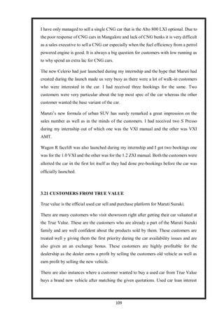 109
I have only managed to sell a single CNG car that is the Alto 800 LXI optional. Due to
the poor response of CNG cars in Mangalore and lack of CNG bunks it is very difficult
as a sales executive to sell a CNG car especially when the fuel efficiency from a petrol
powered engine is good. It is always a big question for customers with low running as
to why spend an extra lac for CNG cars.
The new Celerio had just launched during my internship and the hype that Maruti had
created during the launch made us very busy as there were a lot of walk-in customers
who were interested in the car. I had received three bookings for the same. Two
customers were very particular about the top most spec of the car whereas the other
customer wanted the base variant of the car.
Maruti’s new formula of urban SUV has surely remarked a great impression on the
sales number as well as in the minds of the customers. I had received two S Presso
during my internship out of which one was the VXI manual and the other was VXI
AMT.
Wagon R facelift was also launched during my internship and I got two bookings one
was for the 1.0 VXI and the other was for the 1.2 ZXI manual. Both the customers were
allotted the car in the first lot itself as they had done pre-bookings before the car was
officially launched.
3.21 CUSTOMERS FROM TRUE VALUE
True value is the official used car sell and purchase platform for Maruti Suzuki.
There are many customers who visit showroom right after getting their car valuated at
the True Value. These are the customers who are already a part of the Maruti Suzuki
family and are well confident about the products sold by them. These customers are
treated well y giving them the first priority during the car availability issues and are
also given an an exchange bonus. These customers are highly profitable for the
dealership as the dealer earns a profit by selling the customers old vehicle as well as
earn profit by selling the new vehicle.
There are also instances where a customer wanted to buy a used car from True Value
buys a brand new vehicle after matching the given quotations. Used car loan interest
 
