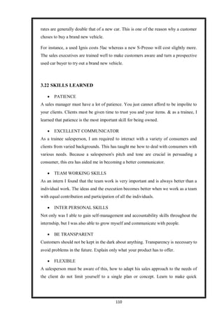 110
rates are generally double that of a new car. This is one of the reason why a customer
choses to buy a brand new vehicle.
For instance, a used Ignis costs 5lac whereas a new S-Presso will cost slightly more.
The sales executives are trained well to make customers aware and turn a prospective
used car buyer to try out a brand new vehicle.
3.22 SKILLS LEARNED
 PATIENCE
A sales manager must have a lot of patience. You just cannot afford to be impolite to
your clients. Clients must be given time to trust you and your items. & as a trainee, I
learned that patience is the most important skill for being owned.
 EXCELLENT COMMUNICATOR
As a trainee salesperson, I am required to interact with a variety of consumers and
clients from varied backgrounds. This has taught me how to deal with consumers with
various needs. Because a salesperson's pitch and tone are crucial in persuading a
consumer, this era has aided me in becoming a better communicator.
 TEAM WORKING SKILLS
As an intern I found that the team work is very important and is always better than a
individual work. The ideas and the execution becomes better when we work as a team
with equal contribution and participation of all the individuals.
 INTER PERSONAL SKILLS
Not only was I able to gain self-management and accountability skills throughout the
internship, but I was also able to grow myself and communicate with people.
 BE TRANSPARENT
Customers should not be kept in the dark about anything. Transparency is necessary to
avoid problems in the future. Explain only what your product has to offer.
 FLEXIBLE
A salesperson must be aware of this, how to adapt his sales approach to the needs of
the client do not limit yourself to a single plan or concept. Learn to make quick
 