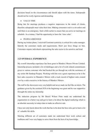 111
decisions based on the circumstances and should adjust with the times. Salespeople
should not be overly rigorous and demanding.
 VALUE TIME
Being late for meetings produces a negative impression in the minds of clients,
therefore salespeople must value their time. Making consumers wait is a sin unless and
until there is an emergency. Start a little earlier to ensure that you arrive at meetings on
schedule. As a trainee, I had the opportunity to learn the ‘time value’.
 PEOPLE-ORIENTED
During my trainee phase, I received Customer-centricity is critical for a sales manager.
Identify the customers needs and requirements. Don't just force things on him.
Customers require individuals representing the sales sector to be sensitive and kind.
3.23 OVERALL EXPERIENCE
My overall internship experience has been great in Mandovi Motors Private Limited.
Internship process included a lot of challenges and a lot of work related commitments
given to various customer who had booked the car through me with the assistance of
my senior Mr Sandeep Poojary. Working with him was a great experience as he is the
best sales executive in Manadovi Motors with a track record of highest sales created
ever by a sales executive in the history of Mandovi Motors.
The staff in the showroom were very helpful and never made me feel like an intern. The
guidance given by the assistant H.R at the beginning was great and he was supportive
throught the entire my internship.
The induction program by Mr Denzil Wilson Pinto made me understand the
organization in a better way and got to learn a lot about the digital marketing which is
an absolute necessity in todays date to make an affective sale.
I have not only learnt about the work that has to be done but have also got to learn a lot
of valuable life skills.
Meeting different set of customers made me understand their work culture and
traditions and I was very happy to serve them from the best of my knowledge.
 