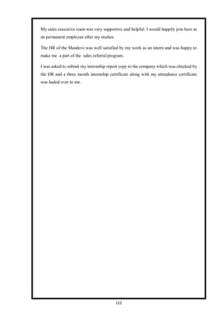 112
My sales executive team was very supportive and helpful. I would happily join here as
an permanent employee after my studies.
The HR of the Mandovi was well satisfied by my work as an intern and was happy to
make me a part of the sales referral program.
I was asked to submit my internship report copy to the company which was checked by
the HR and a three month internship certificate along with my attendance certificate
was haded over to me.
 