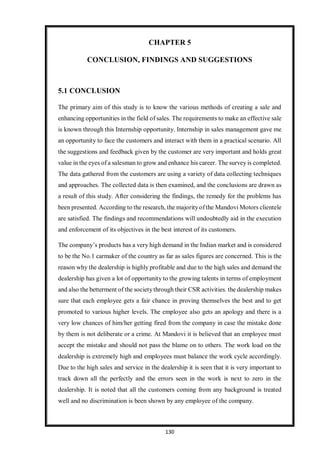 130
CHAPTER 5
CONCLUSION, FINDINGS AND SUGGESTIONS
5.1 CONCLUSION
The primary aim of this study is to know the various methods of creating a sale and
enhancing opportunities in the field of sales. The requirements to make an effective sale
is known through this Internship opportunity. Internship in sales management gave me
an opportunity to face the customers and interact with them in a practical scenario. All
the suggestions and feedback given by the customer are very important and holds great
value in the eyes of a salesman to grow and enhance his career. The survey is completed.
The data gathered from the customers are using a variety of data collecting techniques
and approaches. The collected data is then examined, and the conclusions are drawn as
a result of this study. After considering the findings, the remedy for the problems has
been presented. According to the research, the majorityof the Mandovi Motors clientele
are satisfied. The findings and recommendations will undoubtedly aid in the execution
and enforcement of its objectives in the best interest of its customers.
The company’s products has a very high demand in the Indian market and is considered
to be the No.1 carmaker of the country as far as sales figures are concerned. This is the
reason why the dealership is highly profitable and due to the high sales and demand the
dealership has given a lot of opportunity to the growing talents in terms of employment
and also the betterment of the societythrough their CSR activities. the dealership makes
sure that each employee gets a fair chance in proving themselves the best and to get
promoted to various higher levels. The employee also gets an apology and there is a
very low chances of him/her getting fired from the company in case the mistake done
by them is not deliberate or a crime. At Mandovi it is believed that an employee must
accept the mistake and should not pass the blame on to others. The work load on the
dealership is extremely high and employees must balance the work cycle accordingly.
Due to the high sales and service in the dealership it is seen that it is very important to
track down all the perfectly and the errors seen in the work is next to zero in the
dealership. It is noted that all the customers coming from any background is treated
well and no discrimination is been shown by any employee of the company.
 