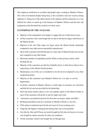 131
The employee satisfaction is excellent and people enjoy working at Mandovi Motors.
The work environment despite being busy is free of politics and zero toxicity among
employee’s. Being one of the oldest names in the industry and the experience it is very
difficult for others to match up to the business of Mandovi Motors and the trust and
transparency that the brand has created over these years.
5.2 FINDINGS OF THE ANALYSIS
 Majority of the respondents were happy to suggest the car to their known ones.
 All the customers who I met bought the car due to the known legacy and history of
the Maruti Suzuki.
 Majority of the sub 10lac rupee car buyer enters the Maruti Suzuki dealership
compared to any other known automobile manufacturer.
 Most of the customers feel that the price to value ratio in Maruti Suzuki cars are the
best compared to any other brand.
 Maximum number of respondents prefer White as their primary choice while
booking the car.
 Majority of the customers say that the reliability factor is what drives them to be a
repeat buyer of the Maruti Suzuki product.
 Maintenance cost of the car is considered to be the lowest compared to any other
competition brand.
 Majority of the customers trust Mandovi Motors be it in sales or service
departments.
 Customer retention in Mandovi Motors is really high as customers are extremely
satisfied by the services provided by the dealership.
 Dual tone paint scheme option is not very popular option in the Maruti Suzuki as
most of the customers still prefer to opt for single tone color.
 Automatics are preferred more by the first time car buyers, ladies and NRI’s.
 Booking cancellation ratio by a customer in Mandovi Motors is very low.
 CNG option is preferred more by the taxi users for lower running costs.
 Ertiga has the highest waiting period among other cars in the portfolio.
 Cars like the Alto and S Presso are mostly bought by first time car buyers or in some
case bought by repeat customer for their city runabouts.
 All the customers whom I met bought the car through loan.
 