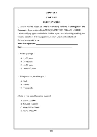 136
CHAPTER 7
ANNEXURE
QUESTIONNAIRE
I, Sahil M Rai the student of Srinivas University Institute of Management and
Commerce, doing an internship in MANDOVI MOTORS PRIVATE LIMITED.
I would be highly appreciated and also thankful if you could help me by providing your
valuable remarks on following questions. I assure you of confidentiality of
the input you provide to me.
Name of Respondent:
Age:
1. What is your age ?
A. 21-35 years
B. 36-45 years
C. 45-59 years
D. Above 60 years
2. What gender do you identify as ?
A. Male
B. Female
C. Transgender
3.What is your annual household income ?
A. Below 5,00,000
B. 5,00,000-10,00,000
C. 11,00,000-20,00,000
D. Above 20,00,000
 