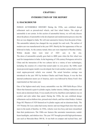 2
CHAPTER 1
INTRODUCTION OF THE REPORT
1.1 BACKGROUND
INDIAN AUTOMOBILE HISTORY During the 1920s, cars exhibited design
refinement such as pressed-steel wheels, and four wheel brakes. The origin of
automobile is not certain. In this section of automobile history, we will only discuss
about the phases of automobile in the development and modernization process since the
first car was shipped to India. We will start automotive history from the point of time.
The automobile industry has changed the way people live and work. The earliest of
modern cars was manufactured in the year 1895. Shortly the first appearance of the car
followed in India. As the century turned, three cars were imported in Mumbai (India).
Within decade there were total of 1025 cars in the city.
The dawn of automobile actually goes back to 4000 years when the first wheel was
used for transportation in India. In the beginning of 15th century Portuguese arrived in
China and the interaction of the two cultures led to a variety of new technologies,
including the creation of a wheel that turned under its own power. By 1600s small
steam-powered engine models was developed, but it took another century before a full-
sized engine-powered vehicle was created. The actual horseless carriage was
introduced in the year 1893 by brothers Charles and Frank Duryea. It was the first
internal-combustion motor car of America, and it was followed by Henry Ford’s first
experimental car that same year.
One of the highest-rated early luxury automobiles was the 1909 Rolls-Royce Silver
Ghost that featured a quiet 6-cylinder engine, leather interior, folding windscreens and
hood, and an aluminum body. It was usually driven by chauffeurs and emphasis was on
comfort and style rather than speed. During the 1920s, the cars exhibited design
refinements such as balloon tires, pressed-steel wheels, and four-wheel brakes. Graham
Paige OC Phaeton of 1929 featured an 8-cylinder engine and an aluminum body. The
1937 Pontiac De Luxe sedan had roomy interior and rear-hinged back door that suited
more to the needs of families. In 1930s, vehicles were less boxy and more streamlined
than their predecessors. The 1940s saw features like automatic transmission, sealed-
beam headlights, and tubeless tires. The year 1957 brought powerful high-performance
cars such as Mercedes-Benz 300 SL. It was built on compact and stylized lines, and
 