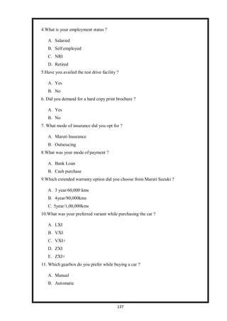 137
4.What is your employment status ?
A. Salaried
B. Self employed
C. NRI
D. Retired
5.Have you availed the test drive facility ?
A. Yes
B. No
6. Did you demand for a hard copy print brochure ?
A. Yes
B. No
7. What mode of insurance did you opt for ?
A. Maruti Insurance
B. Outsoucing
8.What was your mode of payment ?
A. Bank Loan
B. Cash purchase
9.Which extended warranty option did you choose from Maruti Suzuki ?
A. 3 year/60,000 kms
B. 4year/80,000kms
C. 5year/1,00,000kms
10.What was your preferred variant while purchasing the car ?
A. LXI
B. VXI
C. VXI+
D. ZXI
E. ZXI+
11. Which gearbox do you prefer while buying a car ?
A. Manual
B. Automatic
 