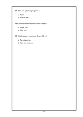138
12. What fuel option do you prefer ?
A. Petrol
B. Petrol+CNG
13.What type of paint scheme did you choose ?
A. Single tone
B. Dual tone
14. Which category of customer do you fall in ?
A. Repeat customer
B. First time customer
 