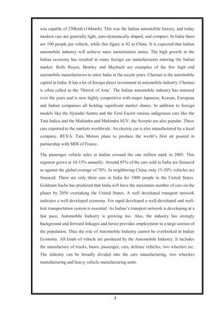 3
was capable of 230kmh (144moh). This was the Indian automobile history, and today
modern cars are generally light, aero-dynamically shaped, and compact. In India there
are 100 people per vehicle, while this figure is 82 in China. It is expected that Indian
automobile industry will achieve mass motorization status. The high growth in the
Indian economy has resulted in many foreign car manufacturers entering the Indian
market. Rolls Royce, Bentley and Maybach are examples of the few high end
automobile manufacturers to enter India in the recent years. Chennai is the automobile
capital in India. It has a lot of foreign direct investment in automobile industry. Chennai
is often called as the ‘Detroit of Asia’. The Indian automobile industry has matured
over the years and is now highly competitive with major Japanese, Korean, European
and Indian companies all holding significant market shares. In addition to foreign
models like the Hyundai Santro and the Ford Escort various indigenous cars like the
Tata Indica and the Mahindra and Mahindra SUV, the Scorpio are also popular. These
cars exported to the markets worldwide. An electric car is also manufactured by a local
company, REVA. Tata Motors plans to produce the world’s first air poured in
partnership with MDI of France.
The passenger vehicle sales in Indian crossed the one million mark in 2005. This
segment grows at 10-15% annually. Around 85% of the cars sold in India are financed
as against the global overage of 70%. In neighboring China, only 15-20% vehicles are
financed. There are only three cars in India for 1000 people in the United States.
Goldman Sachs has predicted that India will have the maximum number of cars on the
planet by 2050 overtaking the United States. A well developed transport network
indicates a well developed economy. For rapid developed a well-developed and well-
knit transportation system is essential. As Indian’s transport network is developing at a
fast pace, Automobile Industry is growing too. Also, the industry has strongly
background and forward linkages and hence provides employment to a large section of
the population. Thus the role of Automobile Industry cannot be overlooked in Indian
Economy. All kinds of vehicle are produced by the Automobile Industry. It includes
the manufacture of trucks, buses, passenger, cars, defense vehicles, two wheelers etc.
The industry can be broadly divided into the cars manufacturing, two wheelers
manufacturing and heavy vehicle manufacturing units.
 