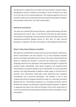 6
through lectures, examples from case studies and critical incidents, assigned readings,
and application exercises. Students are encouraged to" learn" the theory not se much
for its own sake as for its practical application. This integrated approach to the art of
persuasion reinforces the common theoretical base shared by the disciplines and applies
these principles to believable," real world', situations.(RL)
IKVING R ALLEN(1917)
The author have identified that Personal Efficiency, Applied Salesmanship, and Sales
Administration by Irving R. Allen . In the first part of the book the author discusses
four problems of salesmanship. In the second part of the boo, the author discusses sales
administration.(PsycINFO Database Record (c) 2016 APA, all rights reserved)
Deception as competence: The effect of occupation on ethical judgment and behaviour
Brian C Gunia, Emma Edelman Levine(2016)
The author have identified that Existing research assumes that deception undermines a
person’s trustworthiness and career prospects. Yet, in some occupations, deception
persists, and deceptive individuals seem to advance. The current research unpacks this
puzzle by exploring how deception is perceived and enacted across occupations.
Integrating research on trust, negotiations, and occupational stereotypes, we predict that
deception signals salesmanship, which signals competence and competence-based
trustworthiness in occupations thought to rely on salesmanship. As a result, individuals
aspiring to join high-salesmanship occupations actually engage in elevated levels of
deception. Four multi-method, multi-sample studies demonstrate that occupations
systematically vary in perceived salesmanship , that deception is seen as more
competent and worthy of competence-based trust in high- (e.g., advertising, investment
banking) than low- salesmanship occupations (e.g., accounting, non-profit), and that
deception thus emerges more frequently in high-salesmanship occupations. In addition
to suggesting interventions that could curb deception, these results extend theory in
several ways, particularly by documenting occupational variation in perceptions of trust
and deception.
 