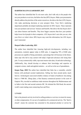 7
HARPERCOLLINS LEADERSHIP, 2015
The author have identified that To win more sales, don’t talk only to the people who
use your products or services, the below-the-line (BTL) buyers. Make your presentation
directly address the priorities of the senior executives, the above-the-line (ATL) buyers,
who make purchasing decisions at your prospect firms. Your firm’s marketing
department probably developed marketing materials for BTL buyers. These materials
tout your products and services’ features and benefits. But above-the-line buyers don’t
care about features and benefits. They have bigger concerns than how your product
helps lower-level people in their companies. ATL buyers don’t care who you are, who
your firm is or what it does. BTL buyers may want this information, but ATL buyers
aren’t interested.
HarperCollins Leadership, 2021
The author have identified that Amazing high-tech developments, including vast
automation, routinely appear today in B2B sales. A staggering 70% of B2B sales
processes are capable of being automated, a percentage that will increase in the future.
Sales reps who fail to stay current with today’s high-tech advances risk losing their
jobs. To staycommercially viable, reps must master sales data, AI and sales technology.
Additionally, they should develop or enhance their knowledge and expertise in
computer science, math and applied statistics – as well as in the use of spreadsheets.
Kogan Page, 2020 The author have identified that Sales has a venerable, colorful
history with profound societal implications. Selling has been around pretty much
forever. Archeologists uncovered reliable evidence of trade in Southwest Asia dating
back to 17000 BC. Zhang Qian, a Han Dynasty commercial pioneer in the court of
Emperor Wu, traveled on ambitious trade missions throughout the Mediterranean and
to India in the first and second centuries BC. He initiated the Silk Road, the ancient
world’s main trading route connecting East and West.
1.3 SALE
Sale is the pinnacle activity involved in selling products or services in return for money
or other compensation. It is an act of completion of a commercial activity. The “deal is
closed”, means the customer has consented to the proposed product or service by
 