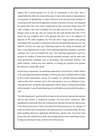 8
making full or partial payment (as in case of installments) to the seller. Sale is
completed by the seller, the owner of the goods. It starts with consent (or agreement) to
an acquisition or appropriation or request followed by the passing of title (property or
ownership) in the item and the application and due settlement of a price, the obligation
for which arises due to the seller’s requirement to pass ownership, being a price the
seller is happy to part with ownership of or any claim upon the item. The purchaser,
though a party to the sale, does not execute the sale, only theseller does that. To be
precise the sale completes prior to the payment and gives rise to the obligation of
payment. If the seller completes the first two above stages (consent and passing
ownership) of the sale prior to settlement of the price the Marketing and sales are very
different, but have the same goal. Marketing improves the selling environment and
plays a very important role in sales. If the marketing department generates a potential
customers list, it can be beneficial for sales. The marketing department’s goal is to
increase the number of interactions between potential customers and the sales team
using promotional techniques such as advertising, sales promotion, publicity, and
public relations, creating new sales channels, or creating new products (new product
development), among other things.
In most large corporations, the marketing department is structured in a similar fashion
to the sales department and the managers of these teams must coordinate efforts in order
to drive profits and business success. For example, an “inbound” focused campaign
seeks to drive more customers sale is still valid and gives rise to an obligation to pay.
“through the door” giving the sales department a better chance of selling their product
to the consumer. A good marketing program would address any potential downsides as
well.
The Sales department’s goal would be to improve the interaction between the customer
and the sales facility or mechanism (example, web site) and/or salesperson. Sales
management would break down the selling process and then increase the effectiveness
of the discreet processes as well as the interaction between processes. For example, in
many out-bound sales environments, the typical process is out bound calling, the sales
pitch, handling objections, opportunity identification, and the close. Each step of the
process has sales-related issues, skills, and training needs as well as marketing solutions
to improve each discrete step, as well as the whole process.
 