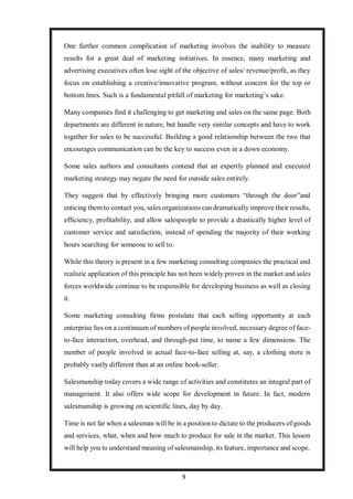 9
One further common complication of marketing involves the inability to measure
results for a great deal of marketing initiatives. In essence, many marketing and
advertising executives often lose sight of the objective of sales/ revenue/profit, as they
focus on establishing a creative/innovative program, without concern for the top or
bottom lines. Such is a fundamental pitfall of marketing for marketing’s sake.
Many companies find it challenging to get marketing and sales on the same page. Both
departments are different in nature, but handle very similar concepts and have to work
together for sales to be successful. Building a good relationship between the two that
encourages communication can be the key to success even in a down economy.
Some sales authors and consultants contend that an expertly planned and executed
marketing strategy may negate the need for outside sales entirely.
They suggest that by effectively bringing more customers “through the door”and
enticing them to contact you, sales organizations can dramatically improve their results,
efficiency, profitability, and allow salespeople to provide a drastically higher level of
customer service and satisfaction, instead of spending the majority of their working
hours searching for someone to sell to.
While this theory is present in a few marketing consulting companies the practical and
realistic application of this principle has not been widely proven in the market and sales
forces worldwide continue to be responsible for developing business as well as closing
it.
Some marketing consulting firms postulate that each selling opportunity at each
enterprise lies on a continuum of numbers of people involved, necessary degree of face-
to-face interaction, overhead, and through-put time, to name a few dimensions. The
number of people involved in actual face-to-face selling at, say, a clothing store is
probably vastly different than at an online book-seller.
Salesmanship today covers a wide range of activities and constitutes an integral part of
management. It also offers wide scope for development in future. In fact, modern
salesmanship is growing on scientific lines, day by day.
Time is not far when a salesman will be in a position to dictate to the producers of goods
and services, what, when and how much to produce for sale in the market. This lesson
will help you to understand meaning of salesmanship, its feature, importance and scope.
 