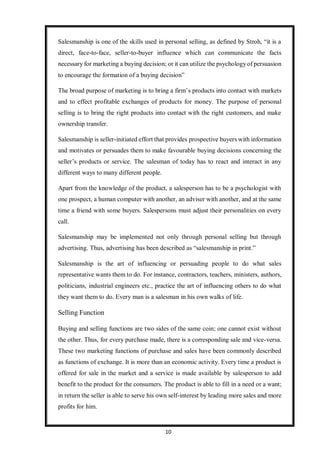 10
Salesmanship is one of the skills used in personal selling, as defined by Stroh, “it is a
direct, face-to-face, seller-to-buyer influence which can communicate the facts
necessary for marketing a buying decision; or it can utilize the psychologyof persuasion
to encourage the formation of a buying decision”
The broad purpose of marketing is to bring a firm’s products into contact with markets
and to effect profitable exchanges of products for money. The purpose of personal
selling is to bring the right products into contact with the right customers, and make
ownership transfer.
Salesmanship is seller-initiated effort that provides prospective buyers with information
and motivates or persuades them to make favourable buying decisions concerning the
seller’s products or service. The salesman of today has to react and interact in any
different ways to many different people.
Apart from the knowledge of the product, a salesperson has to be a psychologist with
one prospect, a human computer with another, an adviser with another, and at the same
time a friend with some buyers. Salespersons must adjust their personalities on every
call.
Salesmanship may be implemented not only through personal selling but through
advertising. Thus, advertising has been described as “salesmanship in print.”
Salesmanship is the art of influencing or persuading people to do what sales
representative wants them to do. For instance, contractors, teachers, ministers, authors,
politicians, industrial engineers etc., practice the art of influencing others to do what
they want them to do. Every man is a salesman in his own walks of life.
Selling Function
Buying and selling functions are two sides of the same coin; one cannot exist without
the other. Thus, for every purchase made, there is a corresponding sale and vice-versa.
These two marketing functions of purchase and sales have been commonly described
as functions of exchange. It is more than an economic activity. Every time a product is
offered for sale in the market and a service is made available by salesperson to add
benefit to the product for the consumers. The product is able to fill in a need or a want;
in return the seller is able to serve his own self-interest by leading more sales and more
profits for him.
 