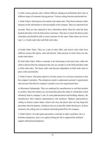 11
A seller cannot generate sales without different salesperson performing their roles at
different stages of consumer buying process. Various selling functions performed are:
1. Order Takers: Sales person who mainly seek repeat sales. They book customer orders
and pass on the information to relevant people in the company. They are expected to be
accurate. They are also expected to have information about when the order has been
booked and when will it be delivered to customers. They have to track the delivery date
of product and should be able to assist customer for the same. Order takers are of two
type’s i.e. Inside order taker and field order taker.
a) Inside Order Taker: They are a part of sales office and receive sales order from
different sources like phone, mail and internet. Sales persons in retail stores are also
inside order takers.
b) Field order Taker: When a customer is not interacting in the retail store, rather the
order is placed when the salesperson has met you outside or in the field and taken order
is field order taker. The buyer relies and becomes dependent on field order taker to
place orders periodically.
2. Order Creators: The prime objective of order creator is to convince customers to buy
the company’s products. The salesperson needs to understand customer’s requirements
and convince him that his company’s products serve his requirements best.
a) Missionary Salespeople: They are employed by manufacturers to sell their product
to retailers. Once the retailers are convinced they place the orders to wholesalers which
ultimately lead to company’s sale. In some pharmaceutical and building industry, the
manufacturer hires medical representatives and architects. Medical representatives
calling on doctors cannot make a direct sale since the doctor does not buy drugs but
prescribes them for patients. Architects also act as specifies rather than buyers. In these
situations, the selling task is to educate and build goodwill for the company.
3. Order Getters: An order getter persuades a customer to make a purchase. He is a
frontline salesperson, and is in a typical selling job. He is supported by technical
support staff and merchandisers.
 