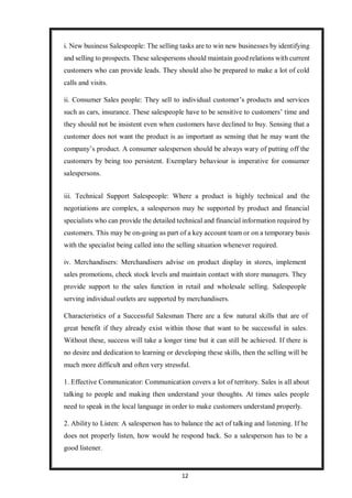 12
i. New business Salespeople: The selling tasks are to win new businesses by identifying
and selling to prospects. These salespersons should maintain good relations with current
customers who can provide leads. They should also be prepared to make a lot of cold
calls and visits.
ii. Consumer Sales people: They sell to individual customer’s products and services
such as cars, insurance. These salespeople have to be sensitive to customers’ time and
they should not be insistent even when customers have declined to buy. Sensing that a
customer does not want the product is as important as sensing that he may want the
company’s product. A consumer salesperson should be always wary of putting off the
customers by being too persistent. Exemplary behaviour is imperative for consumer
salespersons.
iii. Technical Support Salespeople: Where a product is highly technical and the
negotiations are complex, a salesperson may be supported by product and financial
specialists who can provide the detailed technical and financial information required by
customers. This may be on-going as part of a key account team or on a temporary basis
with the specialist being called into the selling situation whenever required.
iv. Merchandisers: Merchandisers advise on product display in stores, implement
sales promotions, check stock levels and maintain contact with store managers. They
provide support to the sales function in retail and wholesale selling. Salespeople
serving individual outlets are supported by merchandisers.
Characteristics of a Successful Salesman There are a few natural skills that are of
great benefit if they already exist within those that want to be successful in sales.
Without these, success will take a longer time but it can still be achieved. If there is
no desire and dedication to learning or developing these skills, then the selling will be
much more difficult and often very stressful.
1. Effective Communicator: Communication covers a lot of territory. Sales is all about
talking to people and making then understand your thoughts. At times sales people
need to speak in the local language in order to make customers understand properly.
2. Ability to Listen: A salesperson has to balance the act of talking and listening. If he
does not properly listen, how would he respond back. So a salesperson has to be a
good listener.
 