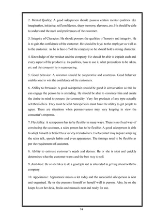14
2. Mental Quality: A good salesperson should possess certain mental qualities like
imagination, initiative, self confidence, sharp memory; alertness, etc. He should be able
to understand the need and preferences of the customer.
3. Integrity of Character: He should possess the qualities of honesty and integrity. He
is to gain the confidence of the customer. He should be loyal to the employer as well as
to the customer. As he is face-off of the company so he should hold a strong character.
4. Knowledge of the product and the company: He should be able to explain each and
every aspect of the product i.e. its qualities, how to use it, what precautions to be taken,
etc and the company he is representing.
5. Good behavior: A salesman should be cooperative and courteous. Good behavior
enables one to win the confidence of the customers.
6. Ability to Persuade: A good salesperson should be good in conversation so that he
can engage the person he is attending. He should be able to convince him and create
the desire in mind to possess the commodity. Very few products of any type actually
sell themselves. They must be sold. Salespersons must have the ability to get people to
agree. There are situations when persuasiveness may vary keeping in view the
consumer’s response.
7. Flexibility: A salesperson has to be flexible in many ways. There is no fixed way of
convincing the customer, a sales person has to be flexible. A good salesperson is able
to adapt himself or herself to a variety of customers. Each contact may require adapting
the sales talk, speech habits and even appearance. The timings need to be flexible as
per the requirement of customer.
8. Ability to estimate customer’s needs and desires: He or she is alert and quickly
determines what the customer wants and the best way to sell.
9. Ambition: He or she likes to do a good job and is interested in getting ahead with the
company.
10. Appearance: Appearance means a lot today and the successful salesperson is neat
and organised. He or she presents himself or herself well in person. Also, he or she
keeps his or her desk, books and manuals neat and ready for use.
 