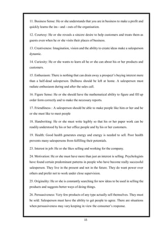 15
11. Business Sense: He or she understands that you are in business to make a profit and
quickly learns the ins - and - outs of the organisation.
12. Courtesy: He or she reveals a sincere desire to help customers and treats them as
guests even when he or she visits their places of business.
13. Creativeness: Imagination, vision and the ability to create ideas make a salesperson
dynamic.
14. Curiosity: He or she wants to learn all he or she can about his or her products and
customers.
15. Enthusiasm: There is nothing that can drain away a prospect’s buying interest more
than a half-dead salesperson. Dullness should be left at home. A salesperson must
radiate enthusiasm during and after the sales call.
16. Figure Sense: He or she should have the mathematical ability to figure and fill up
order form correctly and to make the necessary reports.
17. Friendliness : A salesperson should be able to make people like him or her and he
or she must like to meet people
18. Handwriting: He or she must write legibly so that his or her paper work can be
readily understood by his or her office people and by his or her customers.
19. Health: Good health generates energy and energy is needed to sell. Poor health
prevents many salespersons from fulfilling their potentials.
23. Interest in job: He or she likes selling and working for the company.
24. Motivation: He or she must have more than just an interest is selling. Psychologists
have found certain predominant patterns in people who have become really successful
salesperson. They live in the present and not in the future. They do want power over
others and prefer not to work under close supervision.
25. Originality: He or she is constantly searching for new ideas to be used in selling the
products and suggests better ways of doing things.
26. Persuasiveness: Very few products of any type actually sell themselves. They must
be sold. Salesperson must have the ability to get people to agree. There are situations
when persuasiveness may vary keeping in view the consumer’s response.
 