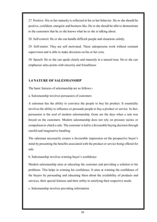 16
27. Positive: His or her maturity is reflected in his or her behavior. He or she should be
positive, confident, energetic and business like. He or she should be able to demonstrate
to the customers that he or she knows what he or she is talking about.
28. Self-control: He or she can handle difficult people and situations calmly.
29. Self-starter: They are self motivated. These salespersons work without constant
supervision and is able to make decisions on his or her own.
30. Speech: He or she can speak clearly and maturely in a natural tone. He or she can
emphasize sales points with sincerity and friendliness
1.4 NATURE OF SALESMANSHIP
The basic features of salesmanship are as follows:-
a. Salesmanship involves persuasion of customers
A salesman has the ability to convince the people to buy his product. It essentially
involves the ability to influence or persuade people to buy a product or service. In fact,
persuasion is the soul of modern salesmanship. Gone are the days when a sale was
forced on the customers. Modern salesmanship does not rely on pressure tactics or
compulsion to clinch a sale. The customer is led to a favourable buying decision through
careful and imaginative handling.
The salesman necessarily creates a favourable impression on the prospective buyer’s
mind by presenting the benefits associated with the product or service being offered for
sale.
b. Salesmanship involves winning buyer’s confidence
Modern salesmanship aims at educating the customer and providing a solution to his
problems. This helps in winning his confidence. It aims at winning the confidence of
the buyers by persuading and educating them about the availability of products and
services, their special features and their utility in satisfying their respective needs.
c. Salesmanship involves providing information
 