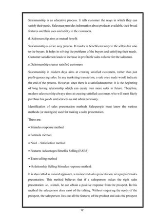 17
Salesmanship is an educative process. It tells customer the ways in which they can
satisfy their needs. Salesman provides information about products available, their broad
features and their uses and utility to the customers.
d. Salesmanship aims at mutual benefit
Salesmanship is a two way process. It results in benefits not only to the sellers but also
to the buyers. It helps in solving the problems of the buyers and satisfying their needs.
Customer satisfaction leads to increase in profitable sales volume for the salesman.
e. Salesmanship creates satisfied customers
Salesmanship in modern days aims at creating satisfied customers, rather than just
profit-generating sales. In any marketing transaction, a sale once made would indicate
the end of the process. However, once there is a satisfiedcustomer, it is the beginning
of long lasting relationship which can create man more sales in future. Therefore,
modern salesmanship always aims at creating satisfied customers who will most likely
purchase his goods and services as and when necessary.
Identification of sales presentation methods Salespeople must know the various
methods (or strategies) used for making a sales presentation.
These are:
 Stimulus response method
 Formula method,
 Need – Satisfaction method
 Features Advantages Benefits Selling (FABS)
 Team selling method
 Relationship Selling Stimulus response method:
It is also called as canned approach, a memorized sales presentation, or a prepared sales
presentation. This method believes that if a salesperson makes the right sales
presentation i.e., stimuli, he can obtain a positive response from the prospect. In this
method the salesperson does most of the talking. Without enquiring the needs of the
prospect, the salesperson lists out all the features of the product and asks the prospect
 