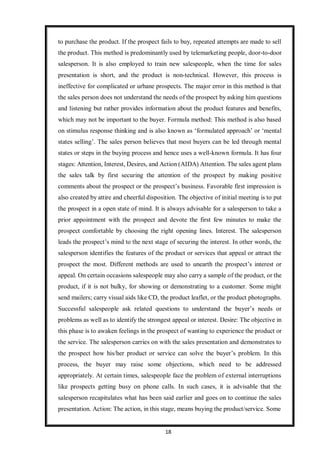 18
to purchase the product. If the prospect fails to buy, repeated attempts are made to sell
the product. This method is predominantly used by telemarketing people, door-to-door
salesperson. It is also employed to train new salespeople, when the time for sales
presentation is short, and the product is non-technical. However, this process is
ineffective for complicated or urbane prospects. The major error in this method is that
the sales person does not understand the needs of the prospect by asking him questions
and listening but rather provides information about the product features and benefits,
which may not be important to the buyer. Formula method: This method is also based
on stimulus response thinking and is also known as ‘formulated approach’ or ‘mental
states selling’. The sales person believes that most buyers can be led through mental
states or steps in the buying process and hence uses a well-known formula. It has four
stages: Attention, Interest, Desires, and Action (AIDA) Attention. The sales agent plans
the sales talk by first securing the attention of the prospect by making positive
comments about the prospect or the prospect’s business. Favorable first impression is
also created by attire and cheerful disposition. The objective of initial meeting is to put
the prospect in a open state of mind. It is always advisable for a salesperson to take a
prior appointment with the prospect and devote the first few minutes to make the
prospect comfortable by choosing the right opening lines. Interest. The salesperson
leads the prospect’s mind to the next stage of securing the interest. In other words, the
salesperson identifies the features of the product or services that appeal or attract the
prospect the most. Different methods are used to unearth the prospect’s interest or
appeal. On certain occasions salespeople may also carry a sample of the product, or the
product, if it is not bulky, for showing or demonstrating to a customer. Some might
send mailers; carry visual aids like CD, the product leaflet, or the product photographs.
Successful salespeople ask related questions to understand the buyer’s needs or
problems as well as to identify the strongest appeal or interest. Desire: The objective in
this phase is to awaken feelings in the prospect of wanting to experience the product or
the service. The salesperson carries on with the sales presentation and demonstrates to
the prospect how his/her product or service can solve the buyer’s problem. In this
process, the buyer may raise some objections, which need to be addressed
appropriately. At certain times, salespeople face the problem of external interruptions
like prospects getting busy on phone calls. In such cases, it is advisable that the
salesperson recapitulates what has been said earlier and goes on to continue the sales
presentation. Action: The action, in this stage, means buying the product/service. Some
 