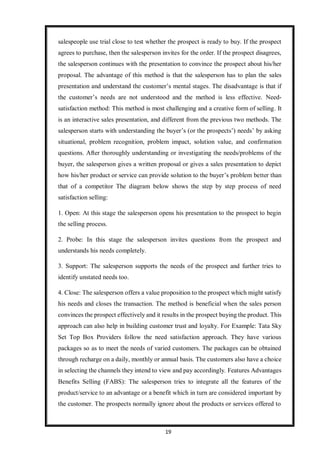 19
salespeople use trial close to test whether the prospect is ready to buy. If the prospect
agrees to purchase, then the salesperson invites for the order. If the prospect disagrees,
the salesperson continues with the presentation to convince the prospect about his/her
proposal. The advantage of this method is that the salesperson has to plan the sales
presentation and understand the customer’s mental stages. The disadvantage is that if
the customer’s needs are not understood and the method is less effective. Need-
satisfaction method: This method is most challenging and a creative form of selling. It
is an interactive sales presentation, and different from the previous two methods. The
salesperson starts with understanding the buyer’s (or the prospects’) needs’ by asking
situational, problem recognition, problem impact, solution value, and confirmation
questions. After thoroughly understanding or investigating the needs/problems of the
buyer, the salesperson gives a written proposal or gives a sales presentation to depict
how his/her product or service can provide solution to the buyer’s problem better than
that of a competitor The diagram below shows the step by step process of need
satisfaction selling:
1. Open: At this stage the salesperson opens his presentation to the prospect to begin
the selling process.
2. Probe: In this stage the salesperson invites questions from the prospect and
understands his needs completely.
3. Support: The salesperson supports the needs of the prospect and further tries to
identify unstated needs too.
4. Close: The salesperson offers a value proposition to the prospect which might satisfy
his needs and closes the transaction. The method is beneficial when the sales person
convinces the prospect effectively and it results in the prospect buying the product. This
approach can also help in building customer trust and loyalty. For Example: Tata Sky
Set Top Box Providers follow the need satisfaction approach. They have various
packages so as to meet the needs of varied customers. The packages can be obtained
through recharge on a daily, monthly or annual basis. The customers also have a choice
in selecting the channels they intend to view and pay accordingly. Features Advantages
Benefits Selling (FABS): The salesperson tries to integrate all the features of the
product/service to an advantage or a benefit which in turn are considered important by
the customer. The prospects normally ignore about the products or services offered to
 