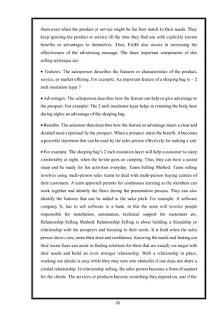 20
them even when the product or service might be the best match to their needs. They
keep ignoring the product or service till the time they find one with explicitly known
benefits or advantages to themselves. Thus, FABS also assists in increasing the
effectiveness of the advertising message. The three important components of this
selling technique are:
 Features: The salesperson describes the features or characteristics of the product,
service, or market offering. For example: An important feature of a sleeping bag is – 2
inch insulation layer 7
 Advantages: The salesperson describes how the feature can help or give advantage to
the prospect. For example: The 2 inch insulation layer helps in retaining the body heat
during nights an advantage of the sleeping bag.
 Benefits: The salesman then describes how the feature or advantage meets a clear and
detailed need expressed by the prospect. When a prospect states the benefit, it becomes
a powerful statement that can be used by the sales person effectively for making a sale
 For example: The sleeping bag’s 2 inch insulation layer will help a customer to sleep
comfortably at night, when the he/she goes on camping. Thus, they can have a sound
sleep and be ready for fun activities everyday. Team Selling Method: Team selling
involves using multi-person sales teams to deal with multi-person buying centres of
their customers. A team approach permits for continuous learning as the members can
work together and identify the flaws during the presentation process. They can also
identify the features that can be added to the sales pitch. For example: A software
company X, has to sell software to a bank, in this the team will involve people
responsible for installation, automation, technical support for customers etc.
Relationship Selling Method: Relationship Selling is about building a friendship or
relationship with the prospects and listening to their needs. It is built when the sales
person shows care, earns their trust and confidence. Knowing the needs and finding out
their secret fears can assist in finding solutions for them that are exactly on-target with
their needs and build an even stronger relationship. With a relationship in place,
working out details is easy while they may turn into obstacles if one does not share a
cordial relationship. In relationship selling, the sales person becomes a form of support
for the clients. The services or products become something they depend on, and if the
 
