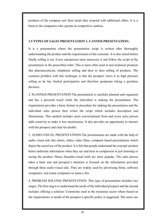 21
products of the company suit their needs they respond with additional offers. It is a
boon to the companies who operate in competitive markets.
1.5 TYPES OF SALES PRESENTATION 1. CANNED PRESENTATION:
It is a presentation where the presentation script is written after thoroughly
understanding the product and the requirements of the customer. It is also tested before
finally rolling it out. Every salesperson must memorize it and follow the script of the
presentation in the prescribed order. This is most often used in non-technical products
like pharmaceuticals, telephonic selling and door to door selling of products. The
common problem with this technique is that the prospect views it as high pressure
selling as he has limited participation and therefore postpones taking a purchase
decision.
2. PLANNED PRESENTATION:The presentation is carefully planned and organized
and has a personal touch while the individual is making the presentation. The
organization provides a basic format or procedure for making the presentation and the
individual sales person then writes the script which includes description and
illustrations. This method includes more conversational form and every sales person
adds creativity to make it less monotonous. It also provides an opportunity to interact
with the prospect and clear his doubts.
3. AUDIO-VISUAL PRESENTATIONS:The presentations are made with the help of
audio visual aids like charts, slides, video films, computer based presentations which
depict the actual use of the product. It is felt that people understand the concept/ product
better andretain information when they see and hear in comparison to just listening or
seeing the product. Hence theaudio-visual tools are more popular. The sales person
takes a back seat and prospect’s attention is focused on the information provided
through these audio-visual aids. They are widely used by advertising firms, software
companies, real estate companies to name a few.
4. PROBLEM SOLVING PRESENTATION: This type of presentation includes two
stages. The first stag is to understand the needs of the individual prospect and the second
includes offering a solution. Commonly used in the insurance sector where based on
the requirements or needs of the prospect a specific policy is suggested. The same can
 