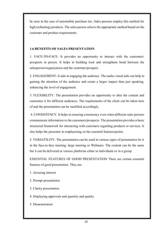 22
be seen in the case of automobile purchase too. Sales persons employ this method for
high technology products. The sales person selects the appropriate method based on the
customer and product requirements.
1.6 BENEFITS OF SALES PRESENTATION
1. FACE-TO-FACE: It provides an opportunity to interact with the customers/
prospects in person. It helps in building trust and strengthens bond between the
salesperson/organization and the customer/prospect.
2. ENGAGEMENT: It aids in engaging the audience. The audio-visual aids can help in
gaining the attention of the audience and create a larger impact than just speaking,
enhancing the level of engagement.
3. FLEXIBILITY: The presentation provides an opportunity to alter the content and
customize it for different audiences. The requirements of the client can be taken note
of and the presentation can be modified accordingly.
4. CONSISTENCY: It helps in ensuring consistency even when different sales persons
communicate information to the customers/prospects. The presentation provides a basic
structured framework for interacting with customers regarding products or services. It
also helps the presenter in emphasizing on the essential features/points.
5. VERSATILITY: The presentation can be used in various types of presentation be it
in the face-to-face meeting, large meeting or Webinars. The content can be the same
but it can be delivered at various platforms either to individuals or in a group
ESSENTIAL FEATURES OF GOOD PRESENTATION There are certain essential
features of good presentation. They are:
1. Arousing interest
2. Prompt presentation
3. Clarity presentation
4. Displaying approvals and quantity and quality
5. Demonstration
 