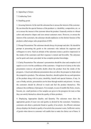 23
6. Appealing to Senses
7. Conducting Tests
8. Handling goods
1. Arousing Interests At the start the salesman has to arouse the interest of the customer.
He can describe the special features of the products i.e. durability, composition, etc. so
as to arouse the interest of the customer about the product. Generally articles in vibrant
colors and attractive shapes and sizes attract customers more. However, to arouse the
interest of the customers, the salesman should emphasize on the distinct features of the
products called unique sales propositions (USP).
2. Prompt Presentation The salesman should always be prompt and alert. He should be
prompt in presenting the goods to the customers who indicate his eagerness and
willingness to serve. Such an attitude of the salesman creates a positive impression in
the minds of the customers and their response is instant and favorable. The salesman
can be quick and smart, provided, he has complete product knowledge.
3. Clarity Presentation The salesman’s presentation should be clear and complete in all
aspects so as to win the confidence of the customers. A high level of clarity in the sales
presentation removes all possible doubts about the product from the minds of the
prospects. A lucid and elaborate presentation does not allow the prospect to think about
the competitive products. The salesman, therefore, should explain the use and operation
of the product along with its price, durability, benefit and special features, if any. In
case of bulky articles, presentation can be done through models and pictures. At times,
the customers should be allowed to touch and feel the product themselves. This
enhances the confidence of prospects. For example, in case of eatable like fruits, sweets,
biscuits, etc. small portions or free samples are given to the prospects for taste so that
they can satisfy themselves about the quality of these products.
4. Displaying Appropriate Quality and Quantity The salesman must show the
appropriate goods of exact size and quality as desired by the customers. Sometimes,
customers ask about a particular brand or quality of an article. An efficient salesman
always displays the brand or quality of an article the consumer wants. Sufficient variety
of goods when shown to customer will enable him to make his choice out of them. It
 