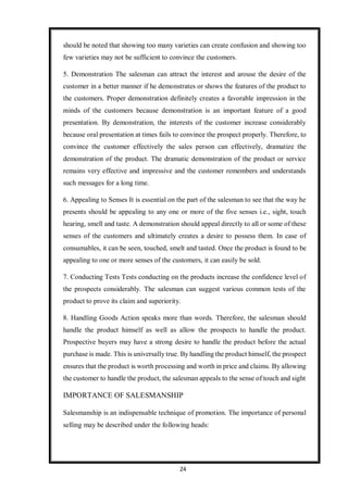 24
should be noted that showing too many varieties can create confusion and showing too
few varieties may not be sufficient to convince the customers.
5. Demonstration The salesman can attract the interest and arouse the desire of the
customer in a better manner if he demonstrates or shows the features of the product to
the customers. Proper demonstration definitely creates a favorable impression in the
minds of the customers because demonstration is an important feature of a good
presentation. By demonstration, the interests of the customer increase considerably
because oral presentation at times fails to convince the prospect properly. Therefore, to
convince the customer effectively the sales person can effectively, dramatize the
demonstration of the product. The dramatic demonstration of the product or service
remains very effective and impressive and the customer remembers and understands
such messages for a long time.
6. Appealing to Senses It is essential on the part of the salesman to see that the way he
presents should be appealing to any one or more of the five senses i.e., sight, touch
hearing, smell and taste. A demonstration should appeal directly to all or some of these
senses of the customers and ultimately creates a desire to possess them. In case of
consumables, it can be seen, touched, smelt and tasted. Once the product is found to be
appealing to one or more senses of the customers, it can easily be sold.
7. Conducting Tests Tests conducting on the products increase the confidence level of
the prospects considerably. The salesman can suggest various common tests of the
product to prove its claim and superiority.
8. Handling Goods Action speaks more than words. Therefore, the salesman should
handle the product himself as well as allow the prospects to handle the product.
Prospective buyers may have a strong desire to handle the product before the actual
purchase is made. This is universally true. By handling the product himself, the prospect
ensures that the product is worth processing and worth in price and claims. By allowing
the customer to handle the product, the salesman appeals to the sense of touch and sight
IMPORTANCE OF SALESMANSHIP
Salesmanship is an indispensable technique of promotion. The importance of personal
selling may be described under the following heads:
 