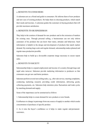 25
a. BENEFITS TO CONSUMERS
A salesman acts as a friend and guide to consumers. He informs them of new products
and new uses of existing products. He helps them in choosing products, which match
their needs and incomes. A salesman guides the customers in buying products that will
provide maximum satisfaction.
b. BENEFITS TO BUSINESSMAN
They help in the creation of demand for new products and in the extension of markets
for existing ones. Through personal selling, a businessman can not only inform
customers of his products but can know their tastes, attitudes and behaviour. Such
information is helpful in the design and development of products that match market
demand. By creating large scale and regular demand, salesmanship makes planned and
regular mass production possible.
Salesmen help to build up a favourable corporate image necessary to secure repeat
sales.
c. BENEFITS TO SOCIETY
Salesmanship helps to expand employment and income of a country through large and
rapid sales turnover. Salesmen provide marketing information to producers so that
consumers can get new and better products.
Salesmen perform several non-selling tasks, e.g., after sale service, meeting complaints,
conducting marketing research, providing credit information, delivering goods,
collecting payments, etc. Salesmen help minimize price fluctuations and trade cycles
by matching demand and supply.
Some of the importance can be summarized as follows
1. Salesmanship helps to create demand for new products or new brands.
It influences to change in patronage from one source of supply to another which results
concentration of purchases of specific product.
2. As it wins the buyer’s confidence so it helps to make regular and permanent
customers.
 