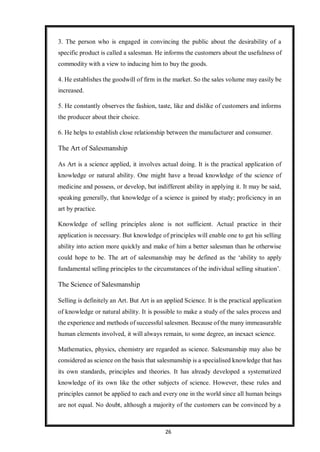 26
3. The person who is engaged in convincing the public about the desirability of a
specific product is called a salesman. He informs the customers about the usefulness of
commodity with a view to inducing him to buy the goods.
4. He establishes the goodwill of firm in the market. So the sales volume may easily be
increased.
5. He constantly observes the fashion, taste, like and dislike of customers and informs
the producer about their choice.
6. He helps to establish close relationship between the manufacturer and consumer.
The Art of Salesmanship
As Art is a science applied, it involves actual doing. It is the practical application of
knowledge or natural ability. One might have a broad knowledge of the science of
medicine and possess, or develop, but indifferent ability in applying it. It may be said,
speaking generally, that knowledge of a science is gained by study; proficiency in an
art by practice.
Knowledge of selling principles alone is not sufficient. Actual practice in their
application is necessary. But knowledge of principles will enable one to get his selling
ability into action more quickly and make of him a better salesman than he otherwise
could hope to be. The art of salesmanship may be defined as the ‘ability to apply
fundamental selling principles to the circumstances of the individual selling situation’.
The Science of Salesmanship
Selling is definitely an Art. But Art is an applied Science. It is the practical application
of knowledge or natural ability. It is possible to make a study of the sales process and
the experience and methods of successful salesmen. Because of the many immeasurable
human elements involved, it will always remain, to some degree, an inexact science.
Mathematics, physics, chemistry are regarded as science. Salesmanship may also be
considered as science on the basis that salesmanship is a specialised knowledge that has
its own standards, principles and theories. It has already developed a systematized
knowledge of its own like the other subjects of science. However, these rules and
principles cannot be applied to each and every one in the world since all human beings
are not equal. No doubt, although a majority of the customers can be convinced by a
 