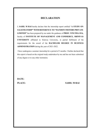 DECLARATION
I, SAHIL M RAI hereby declare that the internship report entitled “A STUDY ON
SALESMANSHIP” WITH REFERENCE TO “MANDOVI MOTORS PRIVATE
LIMITED” has been prepared by me under the guidance of PROF. VINUTHA H K,
faculty of INSTITUTE OF MANAGEMENT AND COMMERCE, SRINIVAS
UNIVERSITY affiliated to Srinivas University, in partial fulfilment of the
requirements for the award of the BACHELOR DEGREE IN BUSINESS
ADMINISTRATION during the year of 2021-2022.
I have undergone a summer internship for a period of 3 months. I further declared that
this report is based on the original study undertaken by me and has not been submitted
of any degree or to any other institution.
DATE:
PLACE: SAHIL M RAI
 
