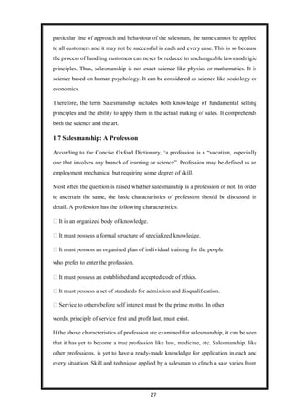 27
particular line of approach and behaviour of the salesman, the same cannot be applied
to all customers and it may not be successful in each and every case. This is so because
the process of handling customers can never be reduced to unchangeable laws and rigid
principles. Thus, salesmanship is not exact science like physics or mathematics. It is
science based on human psychology. It can be considered as science like sociology or
economics.
Therefore, the term Salesmanship includes both knowledge of fundamental selling
principles and the ability to apply them in the actual making of sales. It comprehends
both the science and the art.
1.7 Salesmanship: A Profession
According to the Concise Oxford Dictionary, ‘a profession is a “vocation, especially
one that involves any branch of learning or science”. Profession may be defined as an
employment mechanical but requiring some degree of skill.
Most often the question is raised whether salesmanship is a profession or not. In order
to ascertain the same, the basic characteristics of profession should be discussed in
detail. A profession has the following characteristics:
who prefer to enter the profession.
established and accepted code of ethics.
words, principle of service first and profit last, must exist.
If the above characteristics of profession are examined for salesmanship, it can be seen
that it has yet to become a true profession like law, medicine, etc. Salesmanship, like
other professions, is yet to have a ready-made knowledge for application in each and
every situation. Skill and technique applied by a salesman to clinch a sale varies from
 